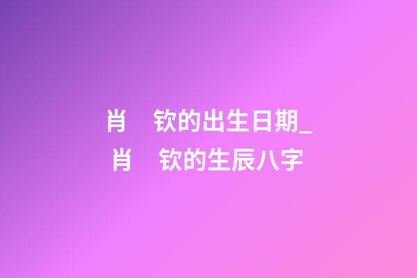 肖　钦的出生日期_ 肖　钦的生辰八字